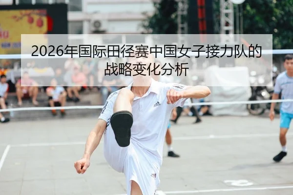 2026年国际田径赛中国女子接力队的战略变化分析