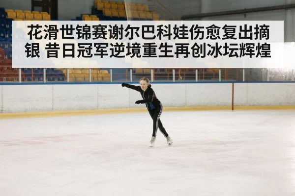 花滑世锦赛谢尔巴科娃伤愈复出摘银 昔日冠军逆境重生再创冰坛辉煌