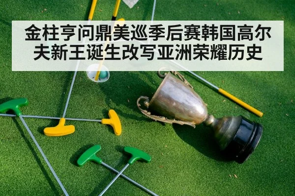 金柱亨问鼎美巡季后赛韩国高尔夫新王诞生改写亚洲荣耀历史